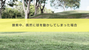 ４．捜索中、偶然に球を動かしてしまった場合